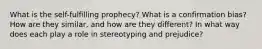 What is the self-fulfilling prophecy? What is a confirmation bias? How are they similar, and how are they different? In what way does each play a role in stereotyping and prejudice?