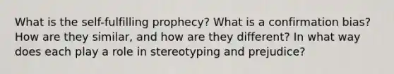 What is the self-fulfilling prophecy? What is a confirmation bias? How are they similar, and how are they different? In what way does each play a role in stereotyping and prejudice?