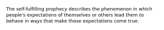 The self-fulfilling prophecy describes the phenomenon in which people's expectations of themselves or others lead them to behave in ways that make those expectations come true.