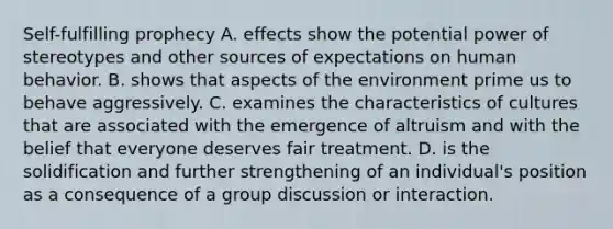 Self-fulfilling prophecy A. effects show the potential power of stereotypes and other sources of expectations on human behavior. B. shows that aspects of the environment prime us to behave aggressively. C. examines the characteristics of cultures that are associated with the emergence of altruism and with the belief that everyone deserves fair treatment. D. is the solidification and further strengthening of an individual's position as a consequence of a group discussion or interaction.