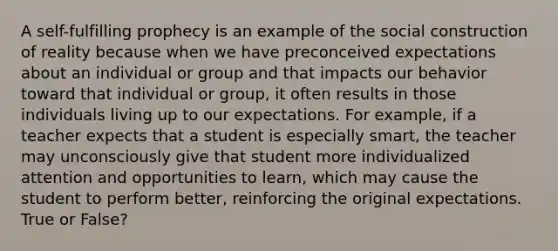 A self-fulfilling prophecy is an example of the social construction of reality because when we have preconceived expectations about an individual or group and that impacts our behavior toward that individual or group, it often results in those individuals living up to our expectations. For example, if a teacher expects that a student is especially smart, the teacher may unconsciously give that student more individualized attention and opportunities to learn, which may cause the student to perform better, reinforcing the original expectations. True or False?