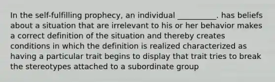 In the self-fulfilling prophecy, an individual __________. has beliefs about a situation that are irrelevant to his or her behavior makes a correct definition of the situation and thereby creates conditions in which the definition is realized characterized as having a particular trait begins to display that trait tries to break the stereotypes attached to a subordinate group