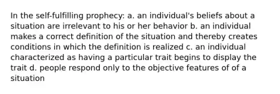 In the self-fulfilling prophecy: a. an individual's beliefs about a situation are irrelevant to his or her behavior b. an individual makes a correct definition of the situation and thereby creates conditions in which the definition is realized c. an individual characterized as having a particular trait begins to display the trait d. people respond only to the objective features of of a situation