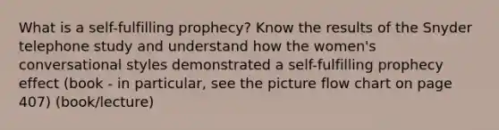 What is a self-fulfilling prophecy? Know the results of the Snyder telephone study and understand how the women's conversational styles demonstrated a self-fulfilling prophecy effect (book - in particular, see the picture flow chart on page 407) (book/lecture)