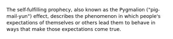 The self-fulfilling prophecy, also known as the Pygmalion ("pig-mail-yun") effect, describes the phenomenon in which people's expectations of themselves or others lead them to behave in ways that make those expectations come true.