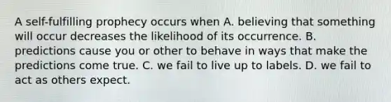 A self-fulfilling prophecy occurs when A. believing that something will occur decreases the likelihood of its occurrence. B. predictions cause you or other to behave in ways that make the predictions come true. C. we fail to live up to labels. D. we fail to act as others expect.