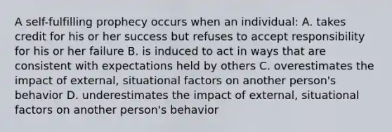 A self-fulfilling prophecy occurs when an individual: A. takes credit for his or her success but refuses to accept responsibility for his or her failure B. is induced to act in ways that are consistent with expectations held by others C. overestimates the impact of external, situational factors on another person's behavior D. underestimates the impact of external, situational factors on another person's behavior