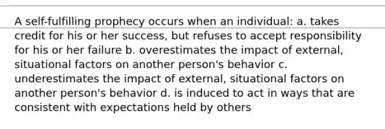 A self-fulfilling prophecy occurs when an individual: a. takes credit for his or her success, but refuses to accept responsibility for his or her failure b. overestimates the impact of external, situational factors on another person's behavior c. underestimates the impact of external, situational factors on another person's behavior d. is induced to act in ways that are consistent with expectations held by others