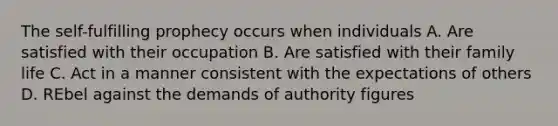 The self-fulfilling prophecy occurs when individuals A. Are satisfied with their occupation B. Are satisfied with their family life C. Act in a manner consistent with the expectations of others D. REbel against the demands of authority figures