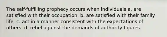 The self-fulfilling prophecy occurs when individuals a. are satisfied with their occupation. b. are satisfied with their family life. c. act in a manner consistent with the expectations of others. d. rebel against the demands of authority figures.