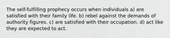 The self-fulfilling prophecy occurs when individuals a) are satisfied with their family life. b) rebel against the demands of authority figures. c) are satisfied with their occupation. d) act like they are expected to act.