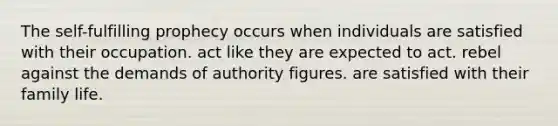 The self-fulfilling prophecy occurs when individuals are satisfied with their occupation. act like they are expected to act. rebel against the demands of authority figures. are satisfied with their family life.