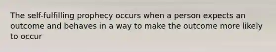 The self-fulfilling prophecy occurs when a person expects an outcome and behaves in a way to make the outcome more likely to occur