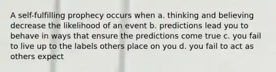 A self-fulfilling prophecy occurs when a. thinking and believing decrease the likelihood of an event b. predictions lead you to behave in ways that ensure the predictions come true c. you fail to live up to the labels others place on you d. you fail to act as others expect