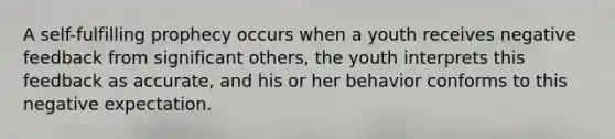 A self-fulfilling prophecy occurs when a youth receives negative feedback from significant others, the youth interprets this feedback as accurate, and his or her behavior conforms to this negative expectation.