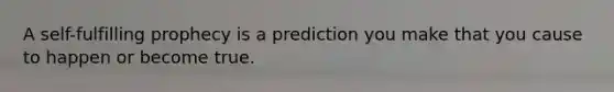 A self-fulfilling prophecy is a prediction you make that you cause to happen or become true.