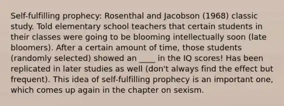 Self-fulfilling prophecy: Rosenthal and Jacobson (1968) classic study. Told elementary school teachers that certain students in their classes were going to be blooming intellectually soon (late bloomers). After a certain amount of time, those students (randomly selected) showed an ____ in the IQ scores! Has been replicated in later studies as well (don't always find the effect but frequent). This idea of self-fulfilling prophecy is an important one, which comes up again in the chapter on sexism.