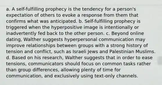 a. A self-fulfilling prophecy is the tendency for a person's expectation of others to evoke a response from them that confirms what was anticipated. b. Self-fulfilling prophecy is triggered when the hyperpositive image is intentionally or inadvertently fed back to the other person. c. Beyond online dating, Walther suggests hyperpersonal communication may improve relationships between groups with a strong history of tension and conflict, such as Israeli Jews and Palestinian Muslims. d. Based on his research, Walther suggests that in order to ease tensions, communicators should focus on common tasks rather than group differences, allowing plenty of time for communication, and exclusively using text-only channels.