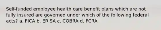 Self-funded employee health care benefit plans which are not fully insured are governed under which of the following federal acts? a. FICA b. ERISA c. COBRA d. FCRA