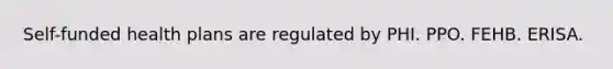 Self-funded health plans are regulated by PHI. PPO. FEHB. ERISA.