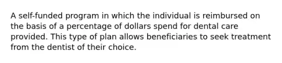 A self-funded program in which the individual is reimbursed on the basis of a percentage of dollars spend for dental care provided. This type of plan allows beneficiaries to seek treatment from the dentist of their choice.