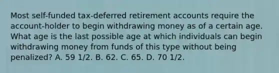 Most self-funded tax-deferred retirement accounts require the account-holder to begin withdrawing money as of a certain age. What age is the last possible age at which individuals can begin withdrawing money from funds of this type without being penalized? A. 59 1/2. B. 62. C. 65. D. 70 1/2.