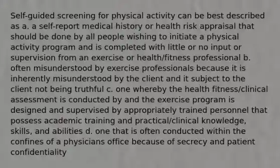 Self-guided screening for physical activity can be best described as a. a self-report medical history or health risk appraisal that should be done by all people wishing to initiate a physical activity program and is completed with little or no input or supervision from an exercise or health/fitness professional b. often misunderstood by exercise professionals because it is inherently misunderstood by the client and it subject to the client not being truthful c. one whereby the health fitness/clinical assessment is conducted by and the exercise program is designed and supervised by appropriately trained personnel that possess academic training and practical/clinical knowledge, skills, and abilities d. one that is often conducted within the confines of a physicians office because of secrecy and patient confidentiality