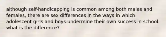 although self-handicapping is common among both males and females, there are sex differences in the ways in which adolescent girls and boys undermine their own success in school. what is the difference?