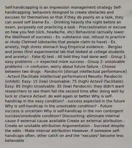 Self-handicapping is an impression management strategy Self-handicapping: behaviors designed to create obstacles and excuses for themselves so that if they do poorly on a task, they can avoid self blame Ex. - Drinking heavily the night before an exam, purposely not practicing a task - Procrastination or excuse on how you feel (sick, headache, etc) Behavioral (actually lower the likelihood of success) - Ex. substance use, refusal to practice or study Claimed (obstacles that people claim to have) - Ex. anxiety, high stress stomach bug Empirical evidence: - Berglas and Jones (first experimental lab that looked at college students and anxiety) - Fake IQ test - All told they had done well - Group 1: easy problems --> expected more success - Group 2: unsolvable problems --> confusion, worry about future failure - Choose between two drugs - Pandocrin [disrupt intellectual performance] - Actavil [facilitate intellectual performance] Results: Pandocrin (inhibit): Easy: 15 (low) Unsolvable: 75 (high) Actavil (facilitate): Easy: 85 (high) Unsolvable: 35 (low) Pandocrin: they didn't want researchers to see them fail the second time after doing well by luck or chance Actavil: do well again or better Why is self-handicap in the easy condition? - success expected in the future Why is self-handicap in the unsolvable condition? - Future success is uncertain Why is self-handicap in the non contingent success/unsolvable condition? Discounting: eliminate internal cause if external cause available Create an external attribution - Create an unstable attribution Argumentation - Succeed despite the odds - Make internal attribution However, if someone self-handicaps often, other catch on and the "excuses" become less believable