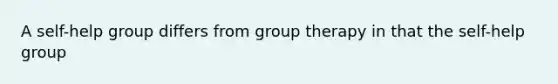 A self-help group differs from group therapy in that the self-help group