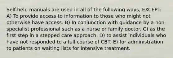 Self-help manuals are used in all of the following ways, EXCEPT: A) To provide access to information to those who might not otherwise have access. B) In conjunction with guidance by a non-specialist professional such as a nurse or family doctor. C) as the first step in a stepped care approach. D) to assist individuals who have not responded to a full course of CBT. E) for administration to patients on waiting lists for intensive treatment.