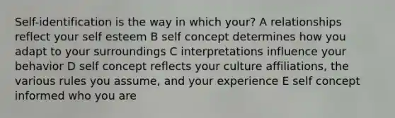 Self-identification is the way in which your? A relationships reflect your self esteem B self concept determines how you adapt to your surroundings C interpretations influence your behavior D self concept reflects your culture affiliations, the various rules you assume, and your experience E self concept informed who you are