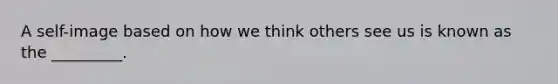 A self-image based on how we think others see us is known as the _________.