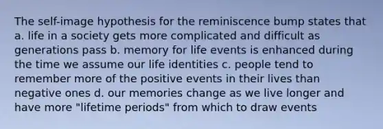 The self-image hypothesis for the reminiscence bump states that a. life in a society gets more complicated and difficult as generations pass b. memory for life events is enhanced during the time we assume our life identities c. people tend to remember more of the positive events in their lives than negative ones d. our memories change as we live longer and have more "lifetime periods" from which to draw events