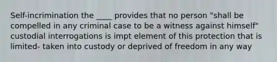 Self-incrimination the ____ provides that no person "shall be compelled in any criminal case to be a witness against himself" custodial interrogations is impt element of this protection that is limited- taken into custody or deprived of freedom in any way