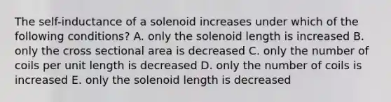 The self-inductance of a solenoid increases under which of the following conditions? A. only the solenoid length is increased B. only the cross sectional area is decreased C. only the number of coils per unit length is decreased D. only the number of coils is increased E. only the solenoid length is decreased