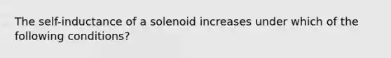 The self-inductance of a solenoid increases under which of the following conditions?