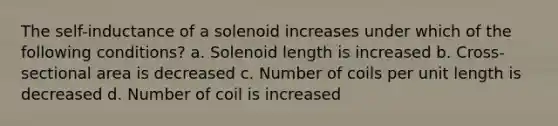 The self-inductance of a solenoid increases under which of the following conditions? a. Solenoid length is increased b. Cross-sectional area is decreased c. Number of coils per unit length is decreased d. Number of coil is increased