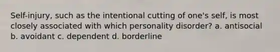 Self-injury, such as the intentional cutting of one's self, is most closely associated with which personality disorder? a. antisocial b. avoidant c. dependent d. borderline