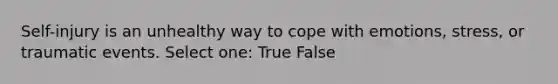 Self-injury is an unhealthy way to cope with emotions, stress, or traumatic events. Select one: True False