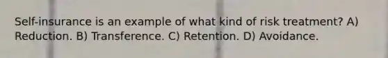 Self-insurance is an example of what kind of risk treatment? A) Reduction. B) Transference. C) Retention. D) Avoidance.