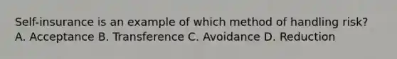 Self-insurance is an example of which method of handling risk? A. Acceptance B. Transference C. Avoidance D. Reduction