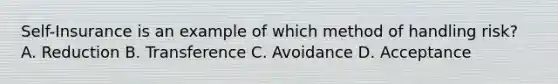 Self-Insurance is an example of which method of handling risk? A. Reduction B. Transference C. Avoidance D. Acceptance