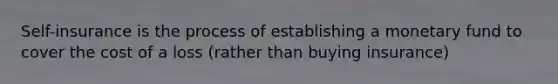 Self-insurance is the process of establishing a monetary fund to cover the cost of a loss (rather than buying insurance)