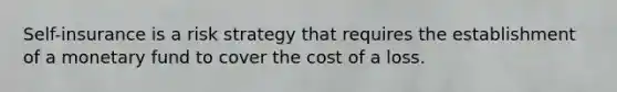 Self-insurance is a risk strategy that requires the establishment of a monetary fund to cover the cost of a loss.