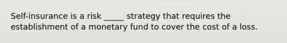 Self-insurance is a risk _____ strategy that requires the establishment of a monetary fund to cover the cost of a loss.