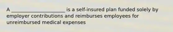 A ______________________ is a self-insured plan funded solely by employer contributions and reimburses employees for unreimbursed medical expenses