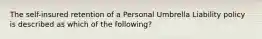 The self-insured retention of a Personal Umbrella Liability policy is described as which of the following?