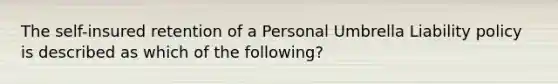 The self-insured retention of a Personal Umbrella Liability policy is described as which of the following?