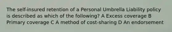 The self-insured retention of a Personal Umbrella Liability policy is described as which of the following? A Excess coverage B Primary coverage C A method of cost-sharing D An endorsement